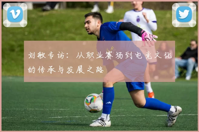 刘敏专访：从职业赛场到电竞文化的传承与发展之路