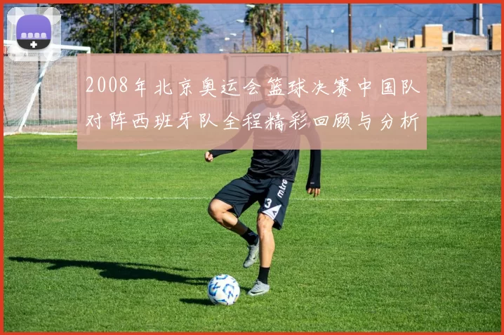 2008年北京奥运会篮球决赛中国队对阵西班牙队全程精彩回顾与分析