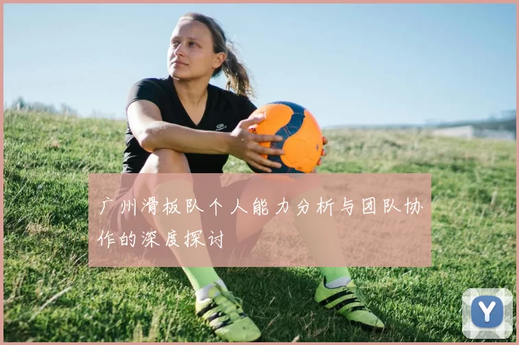广州滑板队个人能力分析与团队协作的深度探讨