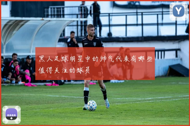 黑人足球明星中的帅气代表有哪些值得关注的球员