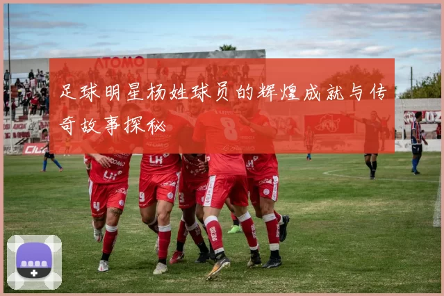 足球明星杨姓球员的辉煌成就与传奇故事探秘