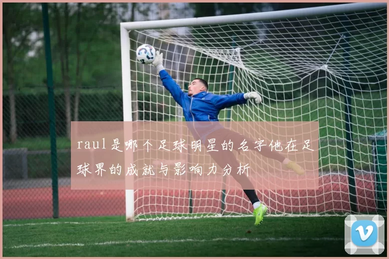 raul是哪个足球明星的名字他在足球界的成就与影响力分析