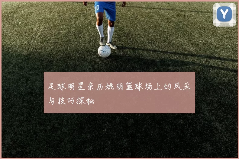 足球明星亲历姚明篮球场上的风采与技巧探秘