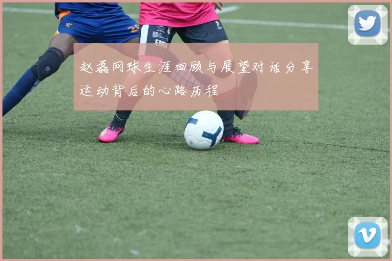 赵磊网球生涯回顾与展望对话分享运动背后的心路历程