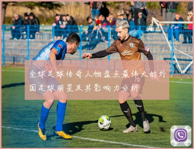 全球足球传奇人物盘点最伟大的外国足球明星及其影响力分析