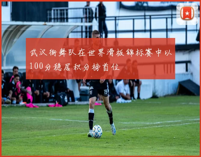 武汉街舞队在世界滑板锦标赛中以100分稳居积分榜首位