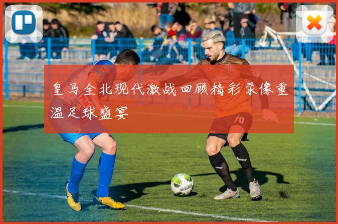 皇马全北现代激战回顾精彩录像重温足球盛宴