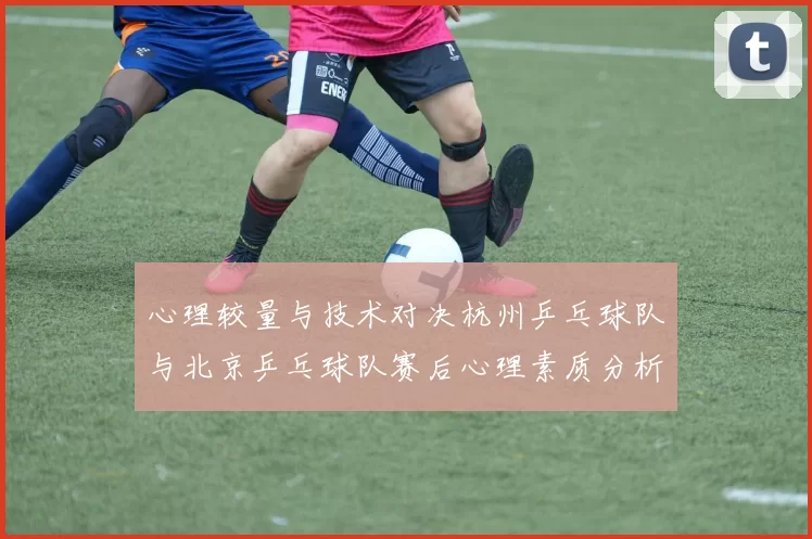 心理较量与技术对决杭州乒乓球队与北京乒乓球队赛后心理素质分析