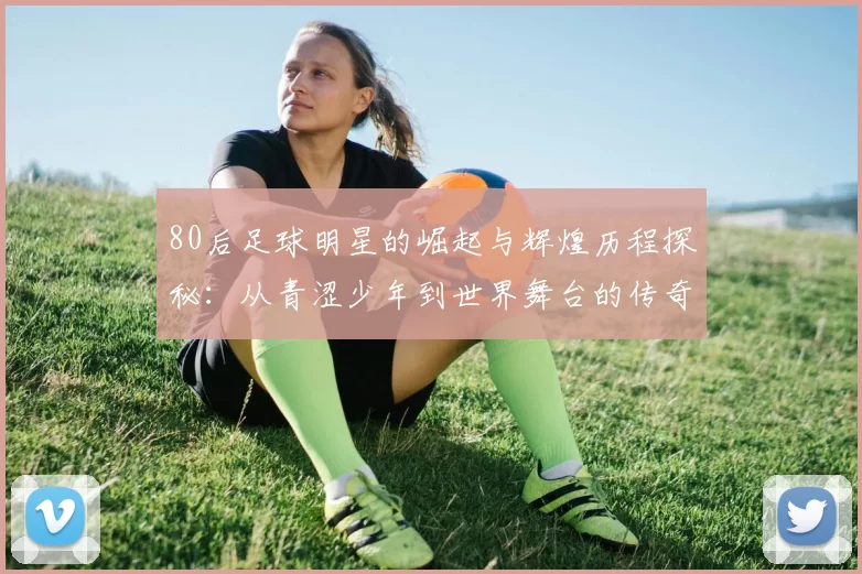 80后足球明星的崛起与辉煌历程探秘：从青涩少年到世界舞台的传奇之路