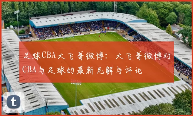 足球CBA大飞哥微博：大飞哥微博对CBA与足球的最新见解与评论