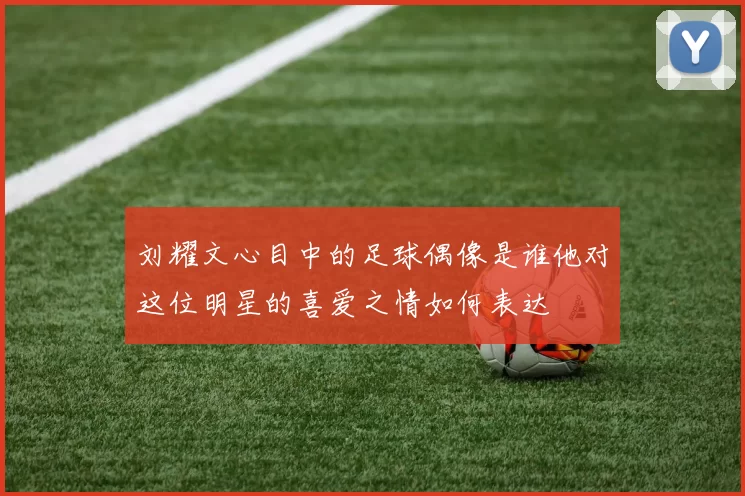 刘耀文心目中的足球偶像是谁他对这位明星的喜爱之情如何表达