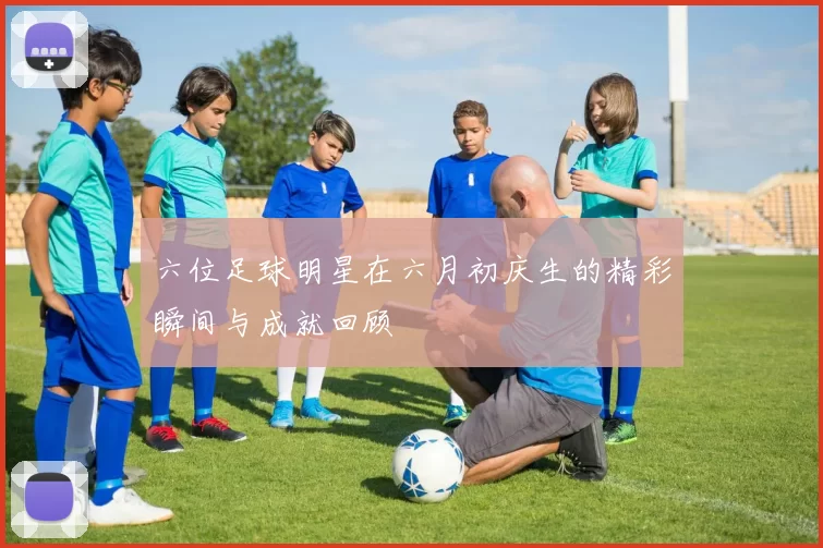 六位足球明星在六月初庆生的精彩瞬间与成就回顾