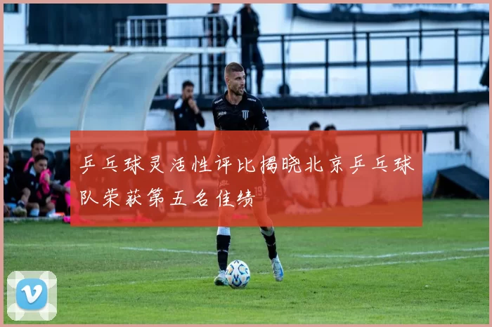 乒乓球灵活性评比揭晓北京乒乓球队荣获第五名佳绩