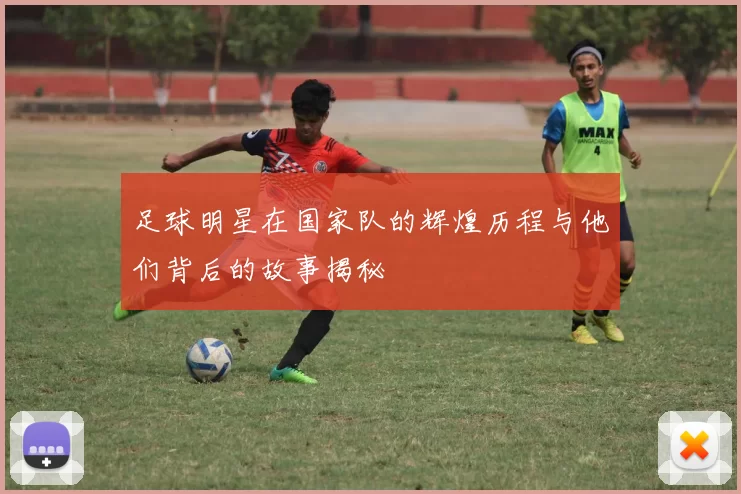 足球明星在国家队的辉煌历程与他们背后的故事揭秘