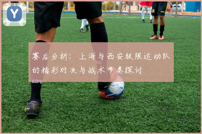 赛后分析：上海与西安极限运动队的精彩对决与战术节奏探讨