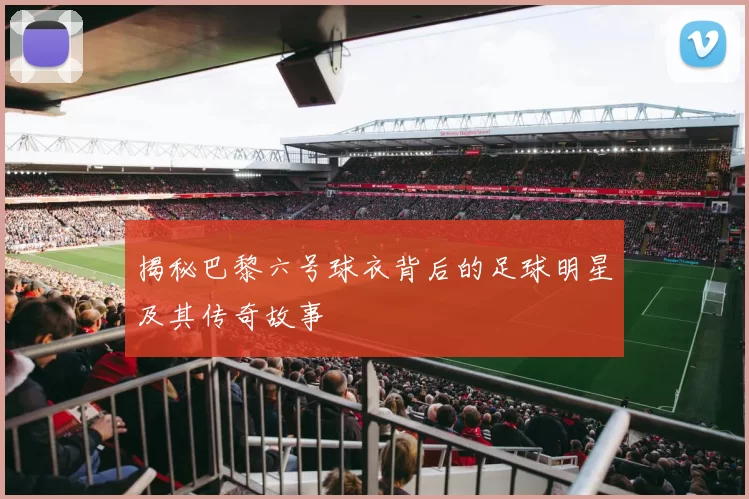 揭秘巴黎六号球衣背后的足球明星及其传奇故事