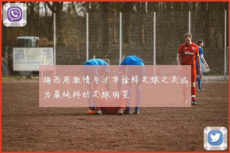 梅西用激情与才华诠释足球之美成为最纯粹的足球明星