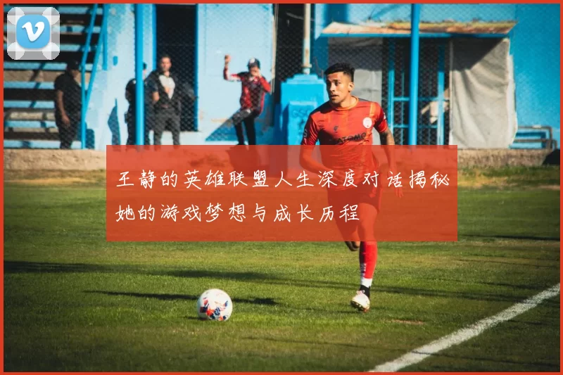 王静的英雄联盟人生深度对话揭秘她的游戏梦想与成长历程