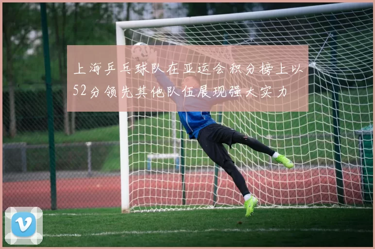 上海乒乓球队在亚运会积分榜上以52分领先其他队伍展现强大实力