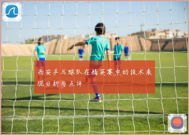 西安乒乓球队在精英赛中的技术表现分析与点评
