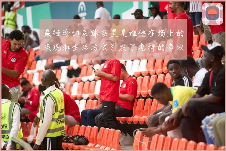 最轻浮的足球明星是谁他在场上的表现和生活方式引发了怎样的争议