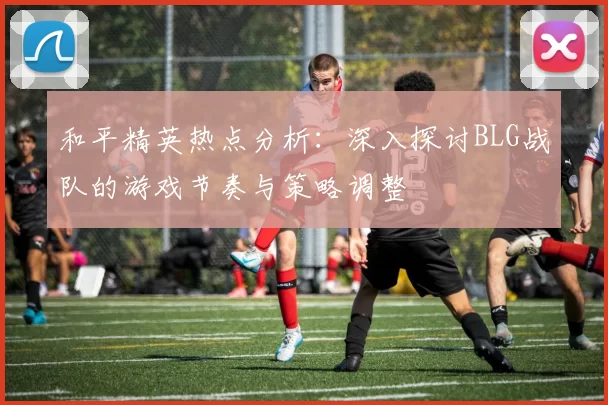 和平精英热点分析：深入探讨BLG战队的游戏节奏与策略调整