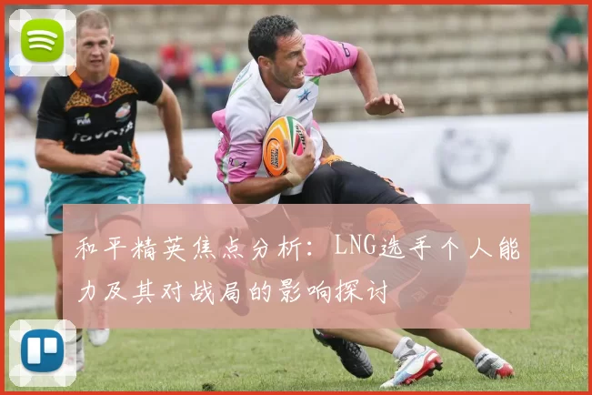 和平精英焦点分析：LNG选手个人能力及其对战局的影响探讨