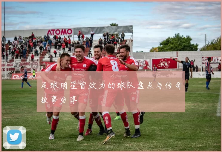 足球明星曾效力的球队盘点与传奇故事分享