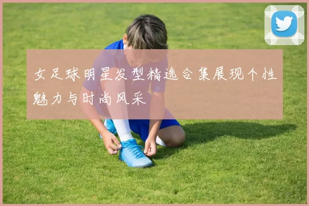 女足球明星发型精选合集展现个性魅力与时尚风采