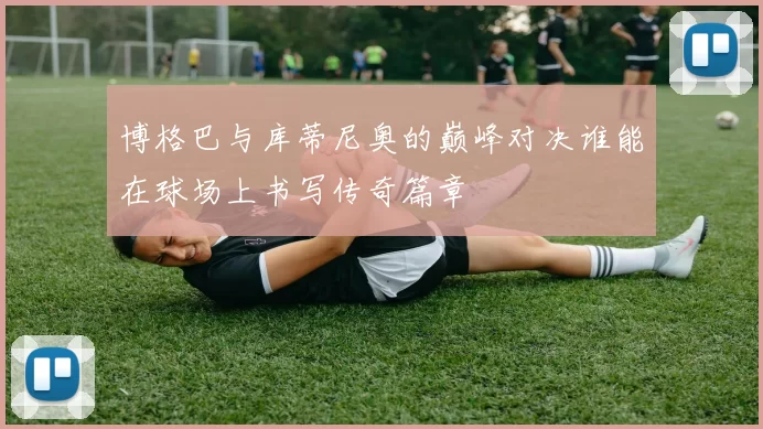 博格巴与库蒂尼奥的巅峰对决谁能在球场上书写传奇篇章