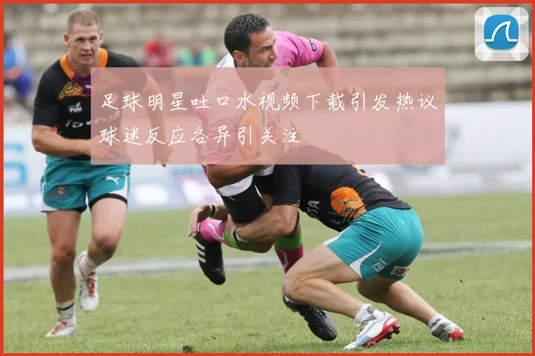 足球明星吐口水视频下载引发热议球迷反应各异引关注
