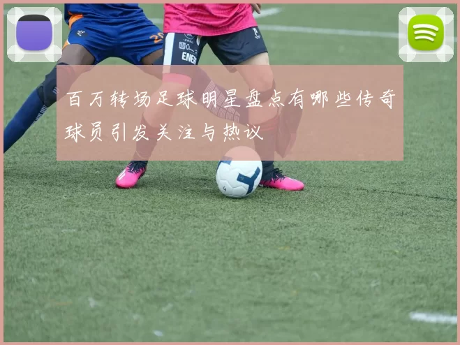 百万转场足球明星盘点有哪些传奇球员引发关注与热议