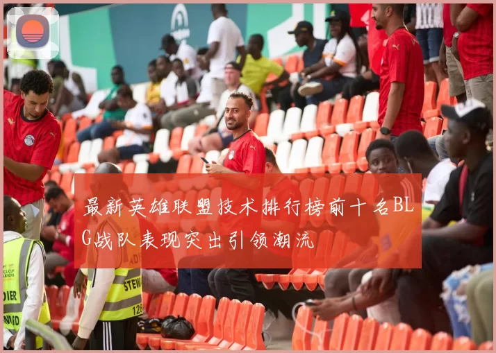 最新英雄联盟技术排行榜前十名BLG战队表现突出引领潮流