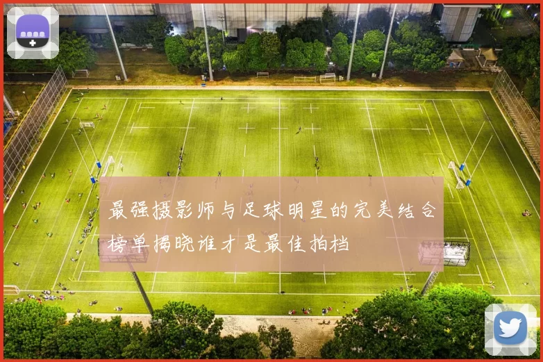 最强摄影师与足球明星的完美结合榜单揭晓谁才是最佳拍档