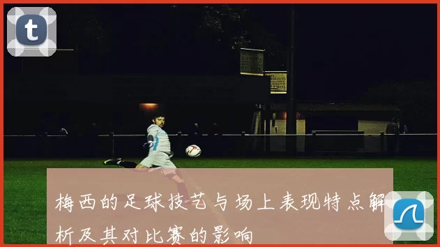 梅西的足球技艺与场上表现特点解析及其对比赛的影响