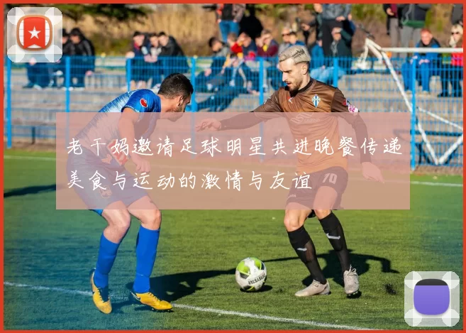 老干妈邀请足球明星共进晚餐传递美食与运动的激情与友谊