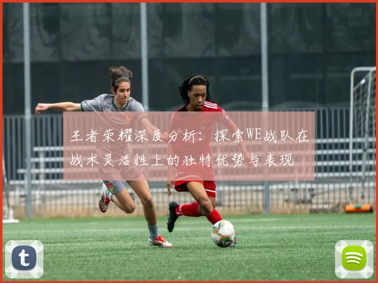王者荣耀深度分析：探索WE战队在战术灵活性上的独特优势与表现