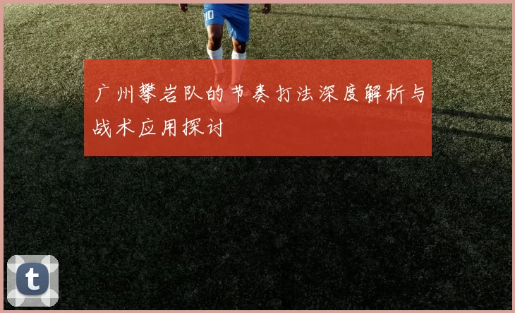 广州攀岩队的节奏打法深度解析与战术应用探讨