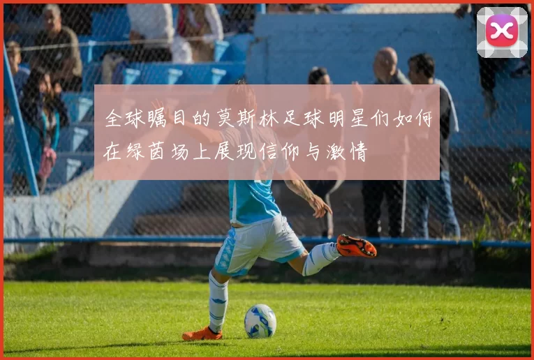 全球瞩目的莫斯林足球明星们如何在绿茵场上展现信仰与激情