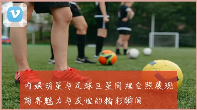 内娱明星与足球巨星同框合照展现跨界魅力与友谊的精彩瞬间