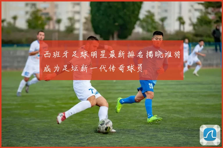 西班牙足球明星最新排名揭晓谁将成为足坛新一代传奇球员