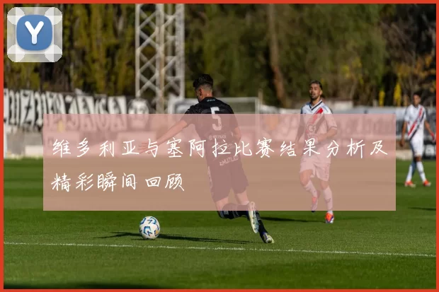 维多利亚与塞阿拉比赛结果分析及精彩瞬间回顾