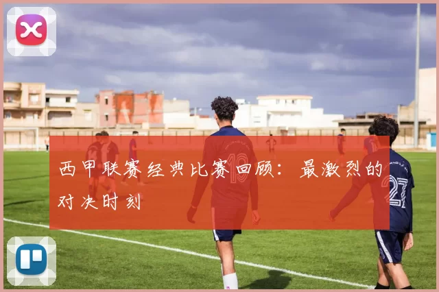 西甲联赛经典比赛回顾：最激烈的对决时刻