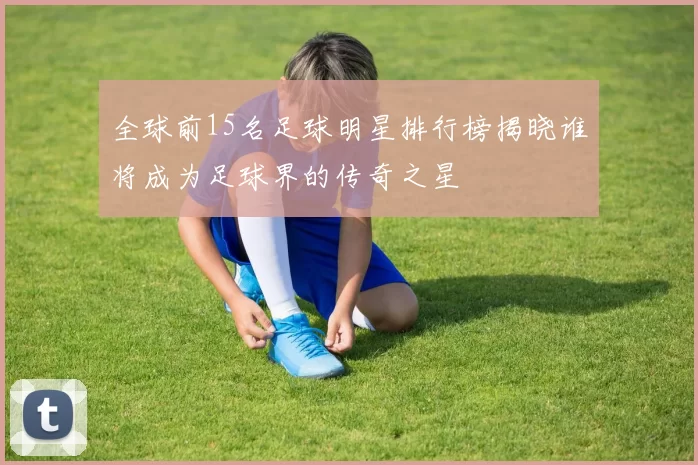 全球前15名足球明星排行榜揭晓谁将成为足球界的传奇之星