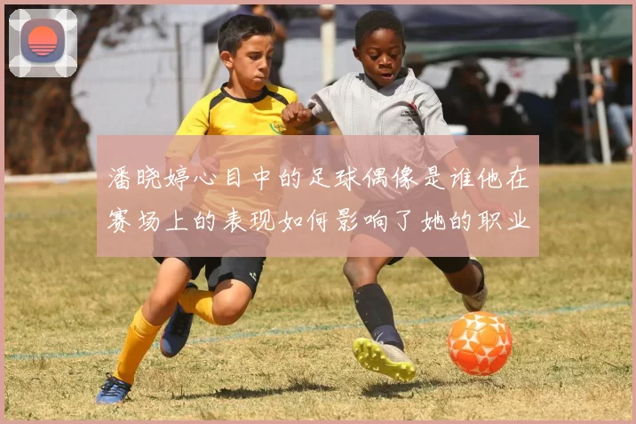 潘晓婷心目中的足球偶像是谁他在赛场上的表现如何影响了她的职业生涯