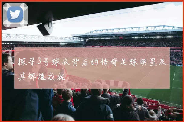 探寻3号球衣背后的传奇足球明星及其辉煌成就
