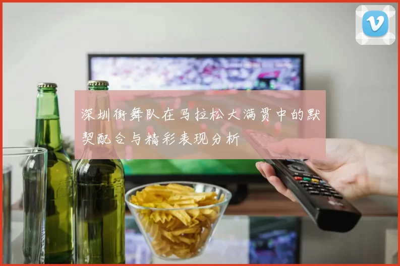 深圳街舞队在马拉松大满贯中的默契配合与精彩表现分析