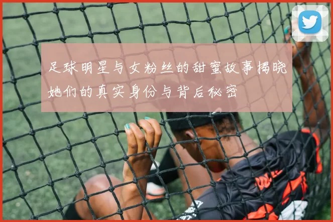 足球明星与女粉丝的甜蜜故事揭晓她们的真实身份与背后秘密