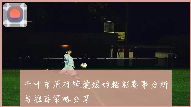 千叶市原对阵爱媛的精彩赛事分析与推荐策略分享