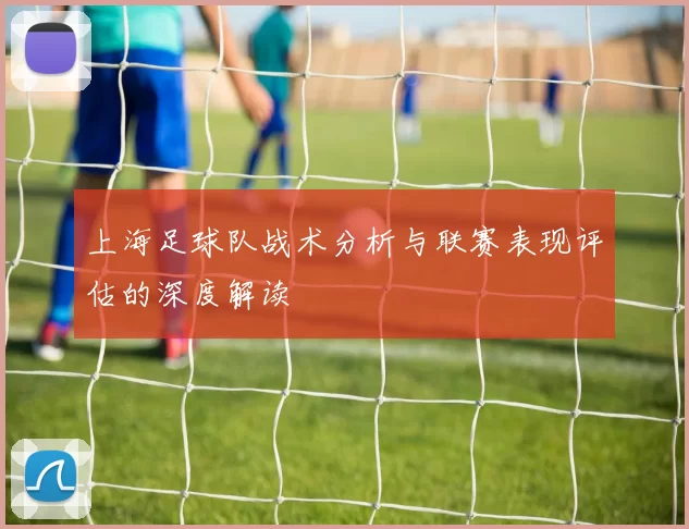 上海足球队战术分析与联赛表现评估的深度解读